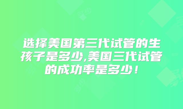选择美国第三代试管的生孩子是多少,美国三代试管的成功率是多少！