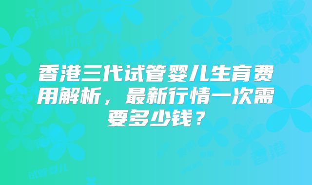 香港三代试管婴儿生育费用解析，最新行情一次需要多少钱？