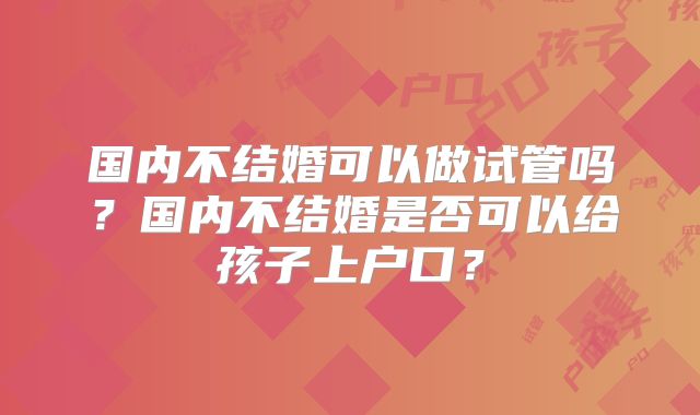 国内不结婚可以做试管吗?国内不结婚是否可以给孩子上户口?