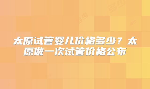 太原试管婴儿价格多少？太原做一次试管价格公布