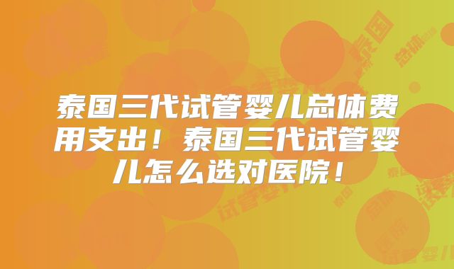 泰国三代试管婴儿总体费用支出！泰国三代试管婴儿怎么选对医院！