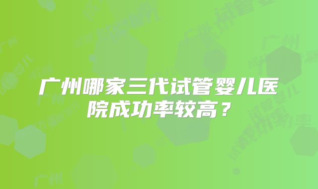 广州哪家三代试管婴儿医院成功率较高？