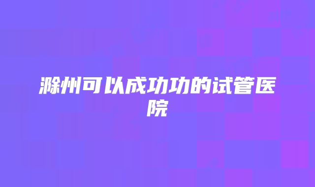 滁州可以成功功的试管医院