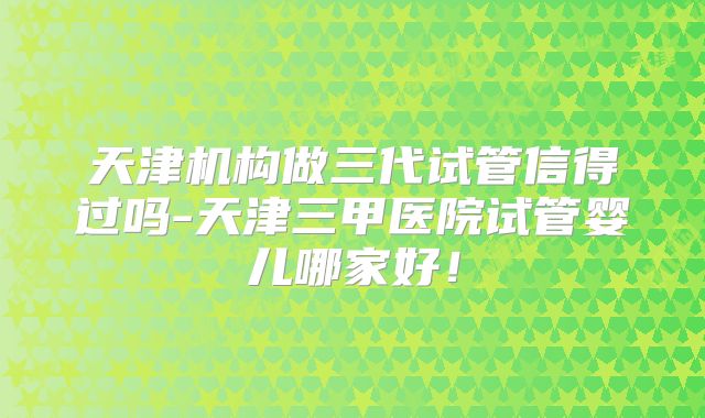 天津机构做三代试管信得过吗-天津三甲医院试管婴儿哪家好！