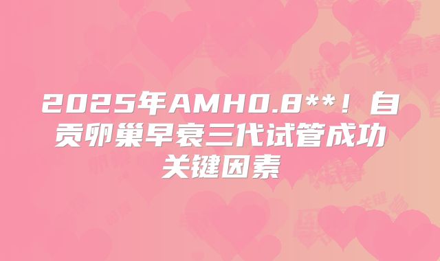 2025年AMH0.8**!自贡卵巢早衰三代试管成功关键因素