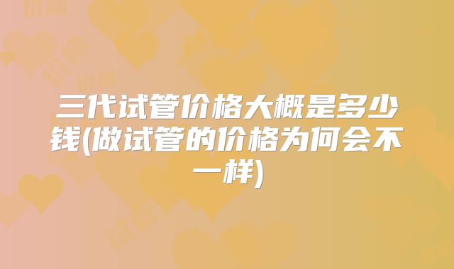 三代试管价格大概是多少钱(做试管的价格为何会不一样)