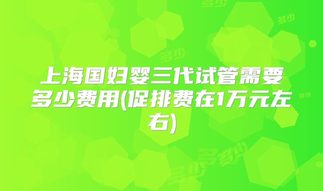 上海国妇婴三代试管需要多少费用(促排费在1万元左右)
