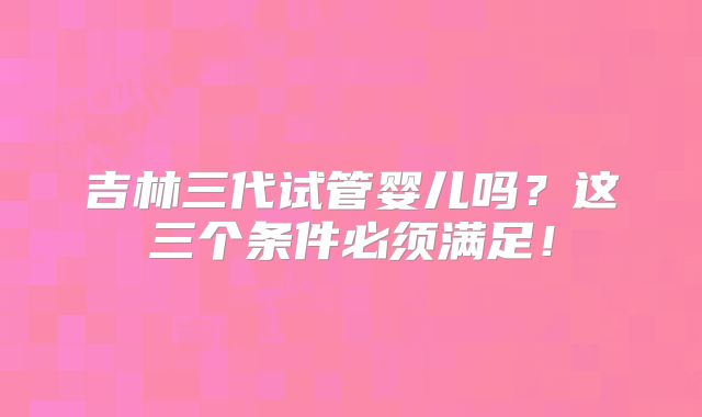 吉林三代试管婴儿吗?这三个条件必须满足!