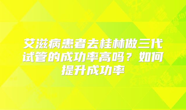 艾滋病患者去桂林做三代试管的成功率高吗?如何提升成功率