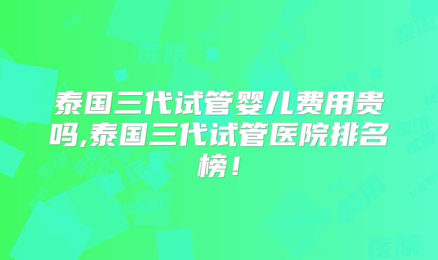 泰国三代试管婴儿费用贵吗,泰国三代试管医院排名榜!