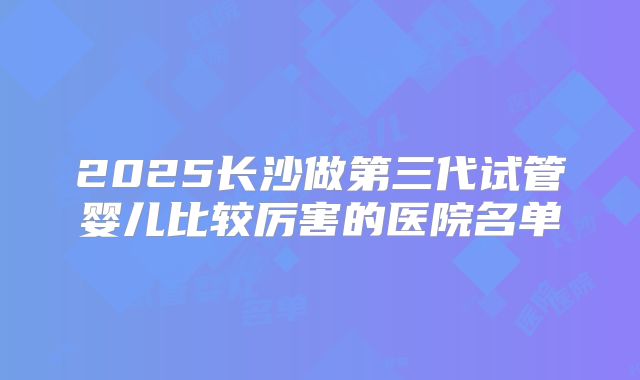 2025长沙做第三代试管婴儿比较厉害的医院名单