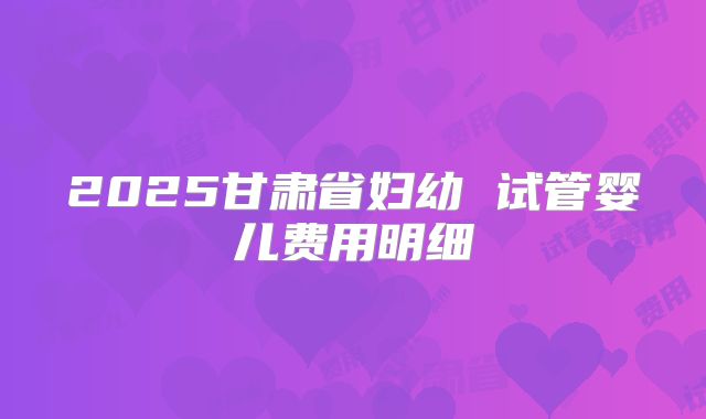 2025甘肃省妇幼 试管婴儿费用明细