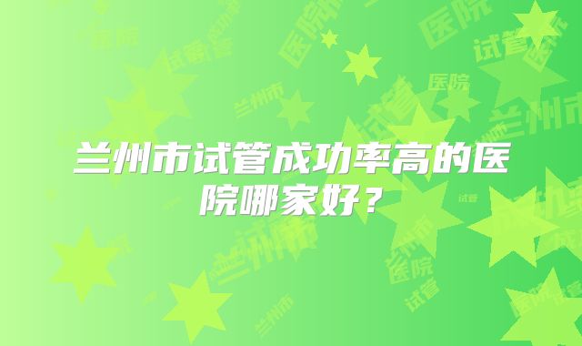 兰州市试管成功率高的医院哪家好？