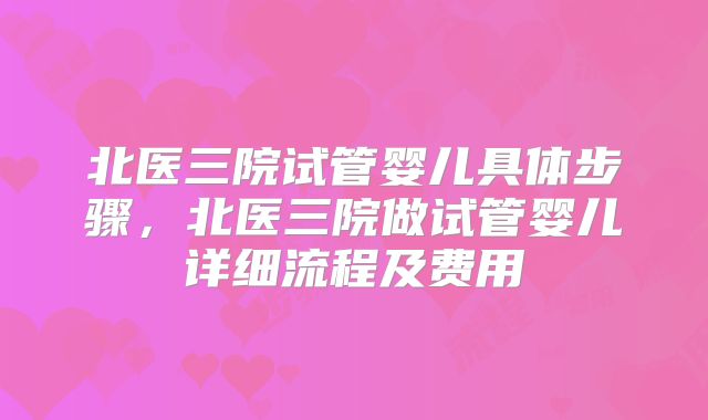 北医三院试管婴儿具体步骤,北医三院做试管婴儿详细流程及费用