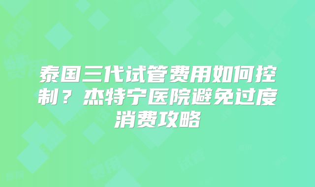 泰国三代试管费用如何控制？杰特宁医院避免过度消费攻略