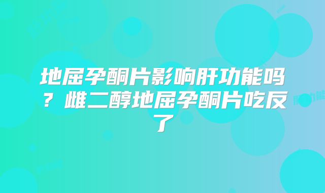 地屈孕酮片影响肝功能吗？雌二醇地屈孕酮片吃反了