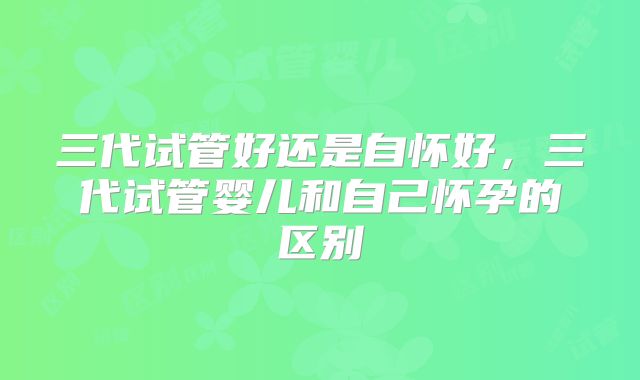 三代试管好还是自怀好，三代试管婴儿和自己怀孕的区别
