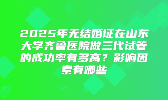 2025年无结婚证在山东大学齐鲁医院做三代试管的成功率有多高?影响因素有哪些
