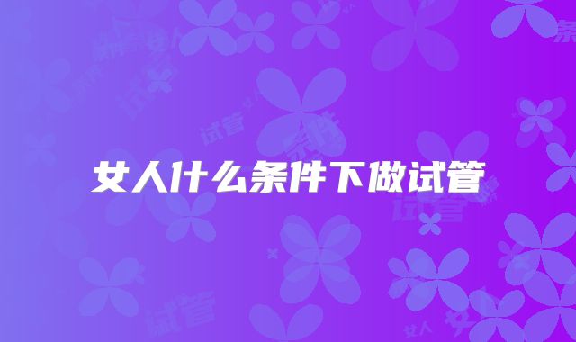 女人什么条件下做试管