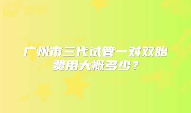 广州市三代试管一对双胎费用大概多少?