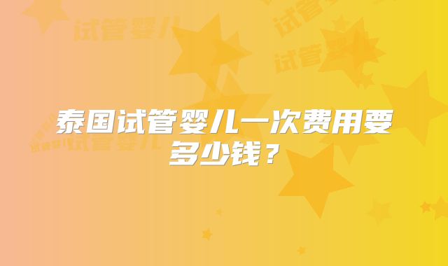 泰国试管婴儿一次费用要多少钱？