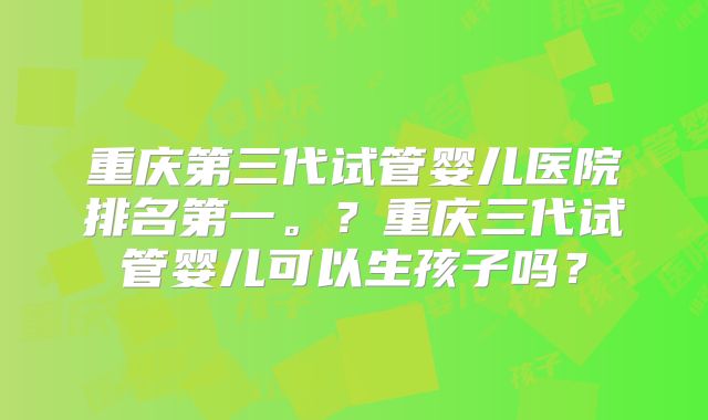 重庆第三代试管婴儿医院排名第一。？重庆三代试管婴儿可以生孩子吗？