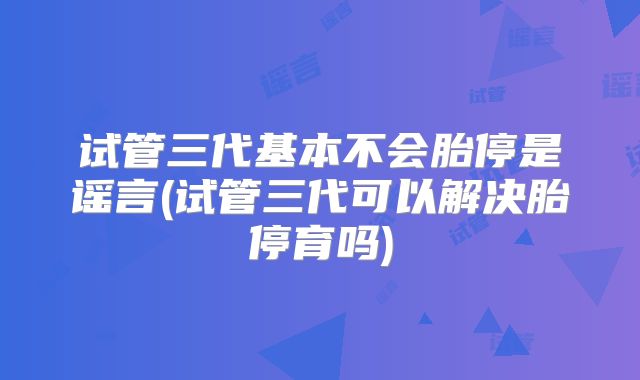 试管三代基本不会胎停是谣言(试管三代可以解决胎停育吗)
