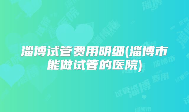 淄博试管费用明细(淄博市能做试管的医院)