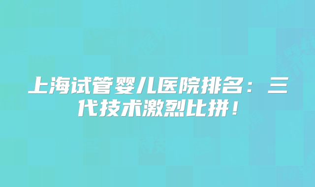 上海试管婴儿医院排名:三代技术激烈比拼!