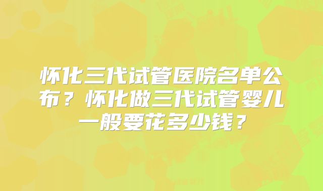 怀化三代试管医院名单公布？怀化做三代试管婴儿一般要花多少钱？