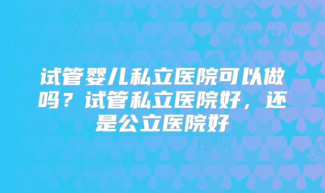 试管婴儿私立医院可以做吗？试管私立医院好，还是公立医院好