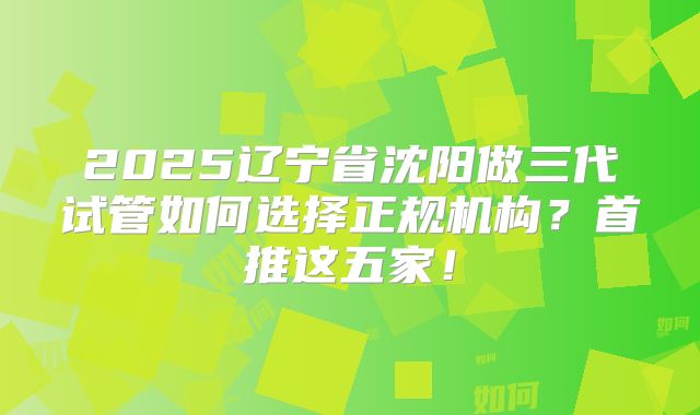 2025辽宁省沈阳做三代试管如何选择正规机构？首推这五家！
