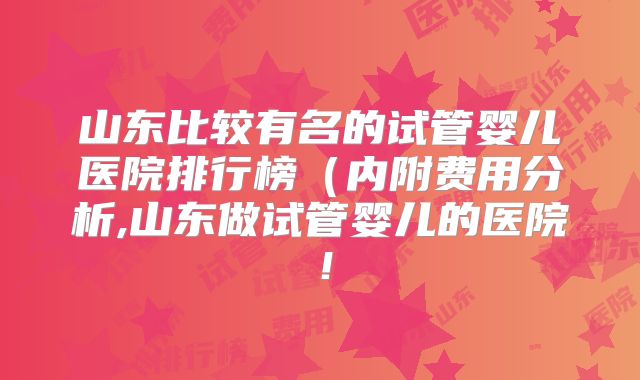山东比较有名的试管婴儿医院排行榜（内附费用分析,山东做试管婴儿的医院！