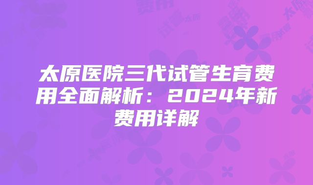 太原医院三代试管生育费用全面解析：2024年新费用详解