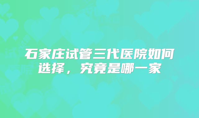 石家庄试管三代医院如何选择,究竟是哪一家