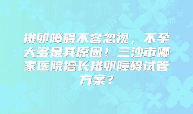 排卵障碍不容忽视，不孕大多是其原因！三沙市哪家医院擅长排卵障碍试管方案？