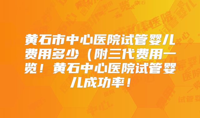 黄石市中心医院试管婴儿费用多少（附三代费用一览！黄石中心医院试管婴儿成功率！