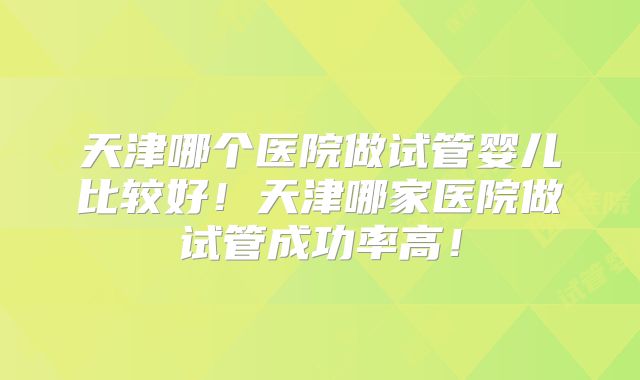 天津哪个医院做试管婴儿比较好!天津哪家医院做试管成功率高!