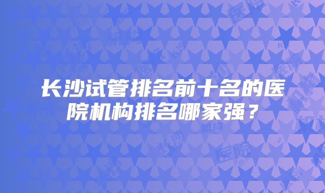 长沙试管排名前十名的医院机构排名哪家强？