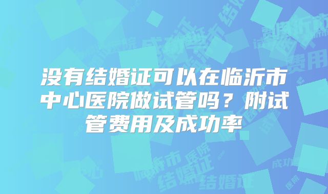没有结婚证可以在临沂市中心医院做试管吗？附试管费用及成功率