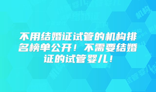 不用结婚证试管的机构排名榜单公开！不需要结婚证的试管婴儿！