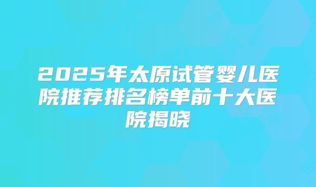 2025年太原试管婴儿医院推荐排名榜单前十大医院揭晓