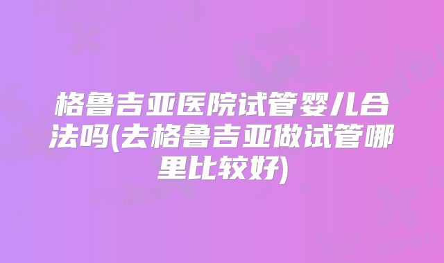 格鲁吉亚医院试管婴儿合法吗(去格鲁吉亚做试管哪里比较好)