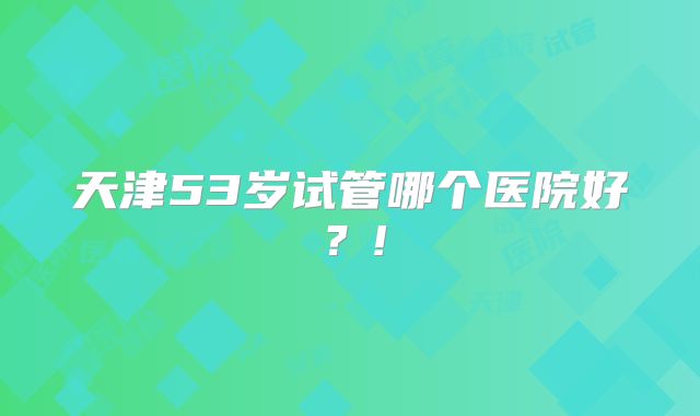 天津53岁试管哪个医院好？!