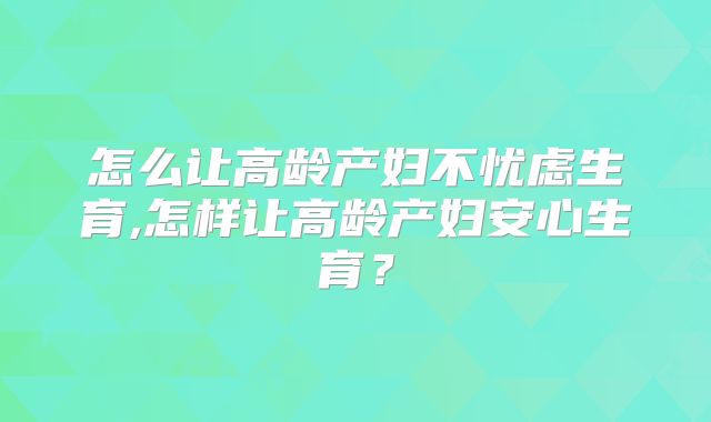 怎么让高龄产妇不忧虑生育,怎样让高龄产妇安心生育?