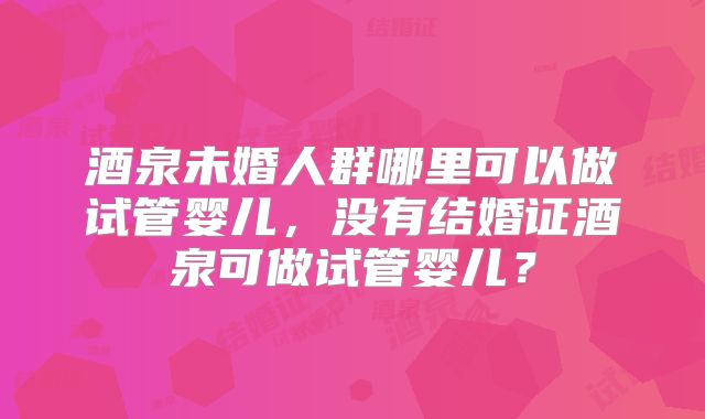 酒泉未婚人群哪里可以做试管婴儿，没有结婚证酒泉可做试管婴儿？