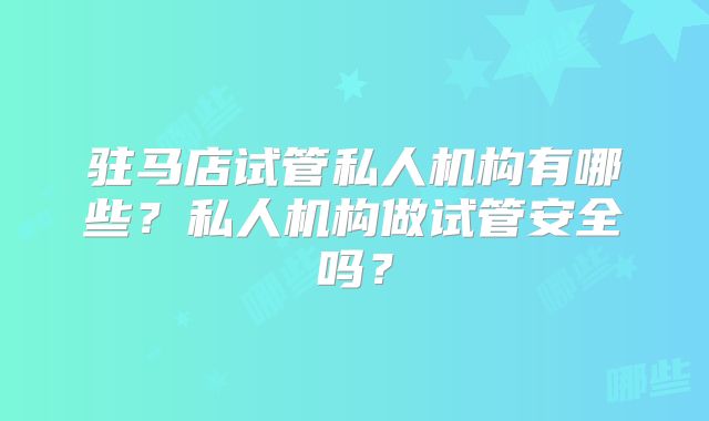 驻马店试管私人机构有哪些？私人机构做试管安全吗？