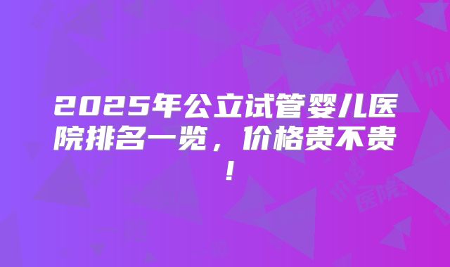 2025年公立试管婴儿医院排名一览,价格贵不贵!