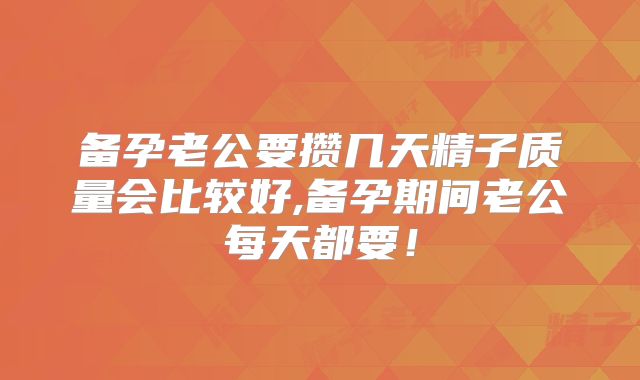备孕老公要攒几天精子质量会比较好,备孕期间老公每天都要！