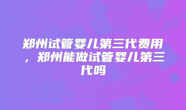 郑州试管婴儿第三代费用,郑州能做试管婴儿第三代吗